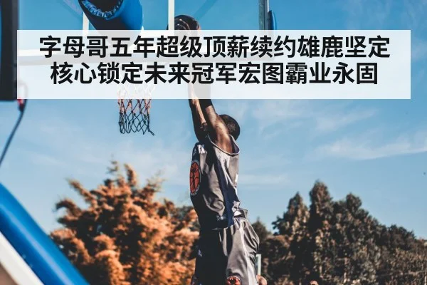 字母哥五年超级顶薪续约雄鹿坚定核心锁定未来冠军宏图霸业永固
